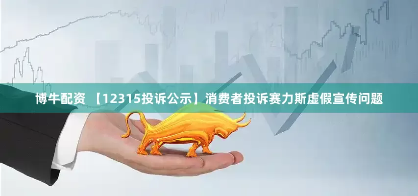 博牛配资 【12315投诉公示】消费者投诉赛力斯虚假宣传问题