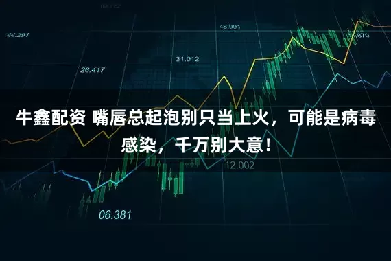 牛鑫配资 嘴唇总起泡别只当上火，可能是病毒感染，千万别大意！