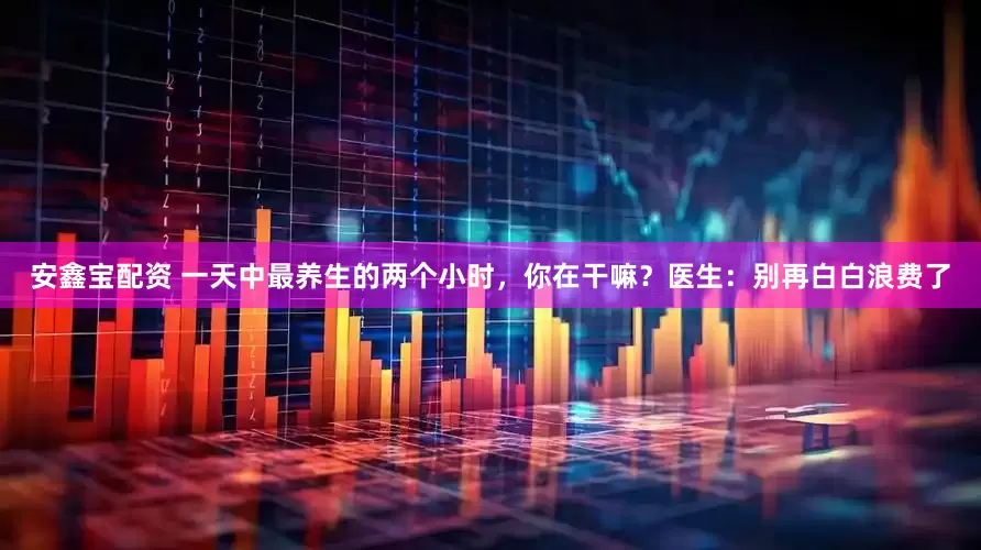 安鑫宝配资 一天中最养生的两个小时，你在干嘛？医生：别再白白浪费了