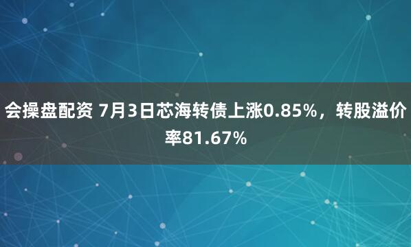 会操盘配资 7月3日芯海转债上涨0.85%，转股溢价率81.67%