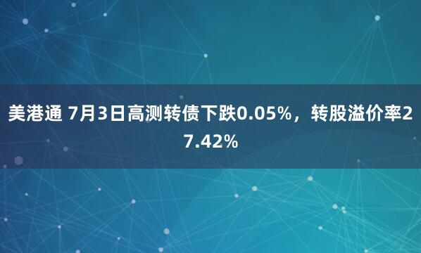 美港通 7月3日高测转债下跌0.05%，转股溢价率27.42%