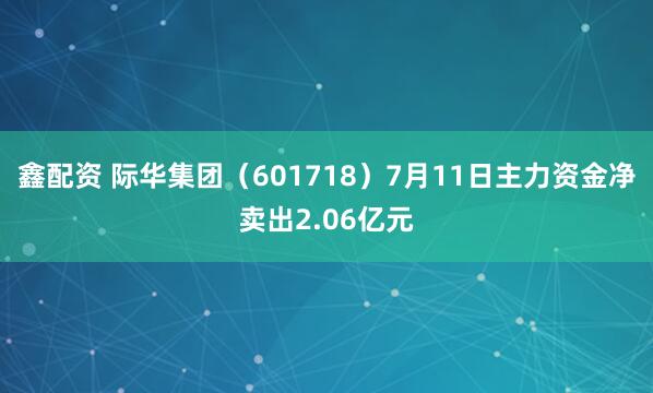 鑫配资 际华集团（601718）7月11日主力资金净卖出2.06亿元