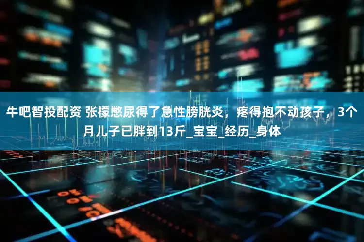 牛吧智投配资 张檬憋尿得了急性膀胱炎，疼得抱不动孩子，3个月儿子已胖到13斤_宝宝_经历_身体