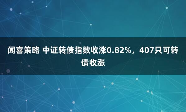闻喜策略 中证转债指数收涨0.82%，407只可转债收涨