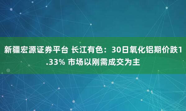 新疆宏源证券平台 长江有色：30日氧化铝期价跌1.33% 市场以刚需成交为主