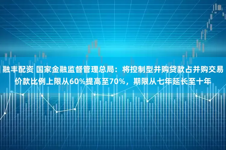 融丰配资 国家金融监督管理总局：将控制型并购贷款占并购交易价款比例上限从60%提高至70%，期限从七年延长至十年
