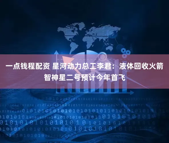 一点钱程配资 星河动力总工李君：液体回收火箭智神星二号预计今年首飞