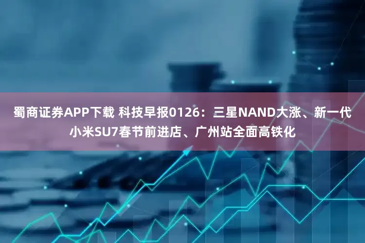 蜀商证券APP下载 科技早报0126：三星NAND大涨、新一代小米SU7春节前进店、广州站全面高铁化