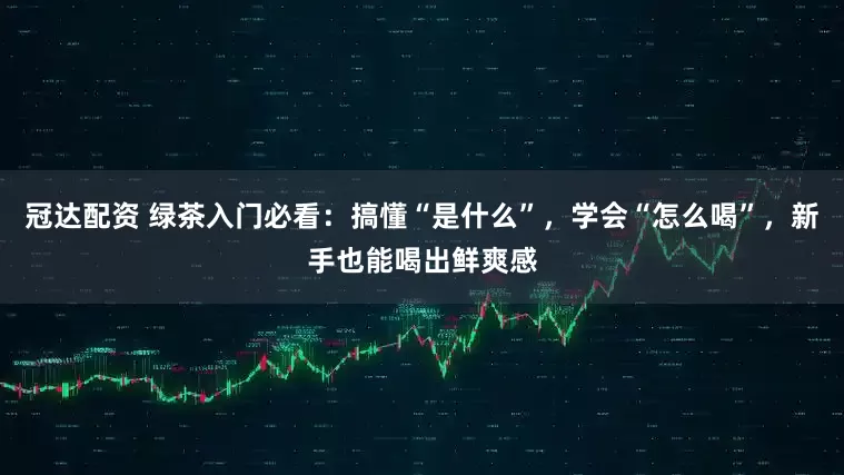冠达配资 绿茶入门必看：搞懂“是什么”，学会“怎么喝”，新手也能喝出鲜爽感