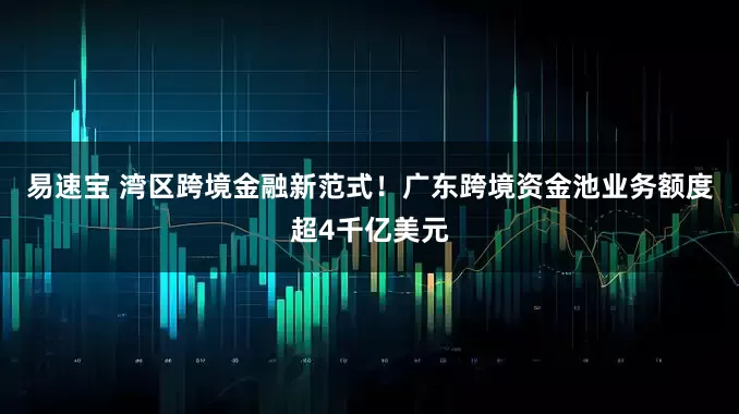 易速宝 湾区跨境金融新范式！广东跨境资金池业务额度超4千亿美元