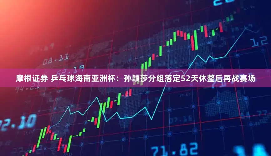 摩根证券 乒乓球海南亚洲杯：孙颖莎分组落定52天休整后再战赛场